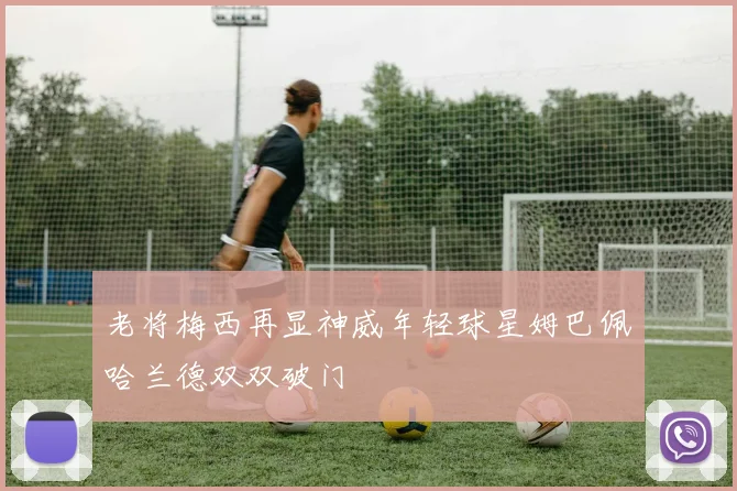 老将梅西再显神威年轻球星姆巴佩哈兰德双双破门