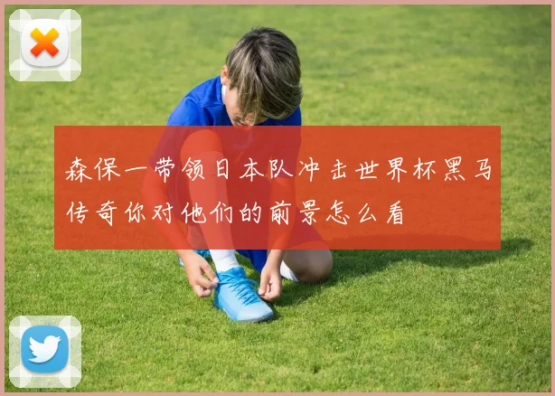 森保一带领日本队冲击世界杯黑马传奇你对他们的前景怎么看