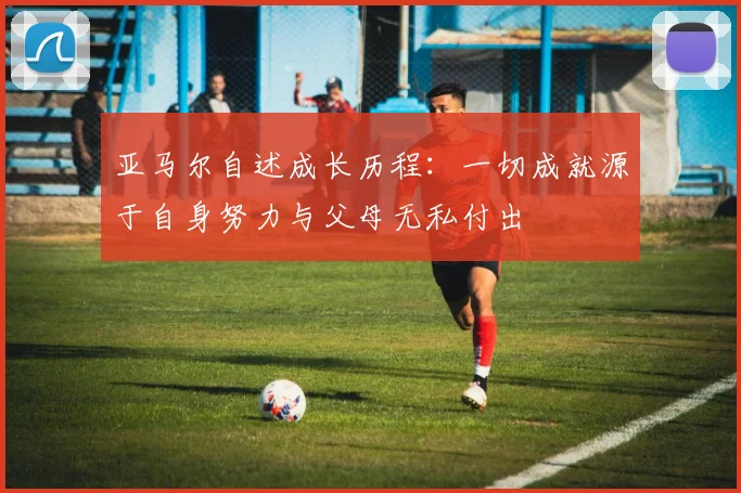 亚马尔自述成长历程：一切成就源于自身努力与父母无私付出