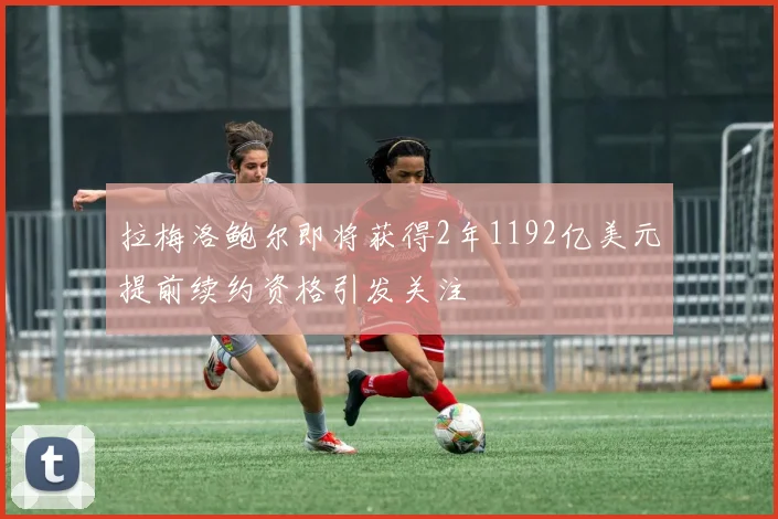拉梅洛鲍尔即将获得2年1192亿美元提前续约资格引发关注