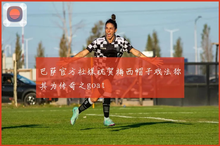 巴萨官方社媒祝贺梅西帽子戏法称其为传奇之goat