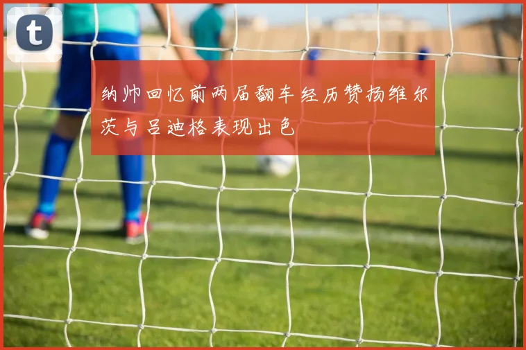 纳帅回忆前两届翻车经历赞扬维尔茨与吕迪格表现出色