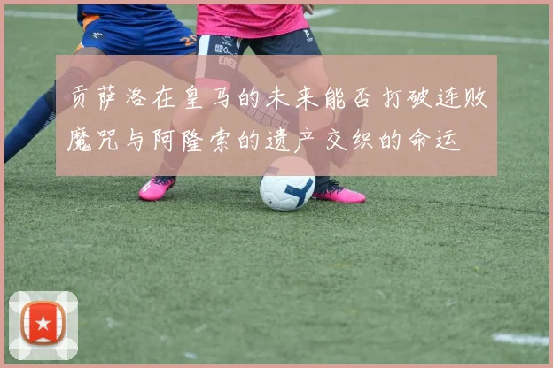 贡萨洛在皇马的未来能否打破连败魔咒与阿隆索的遗产交织的命运