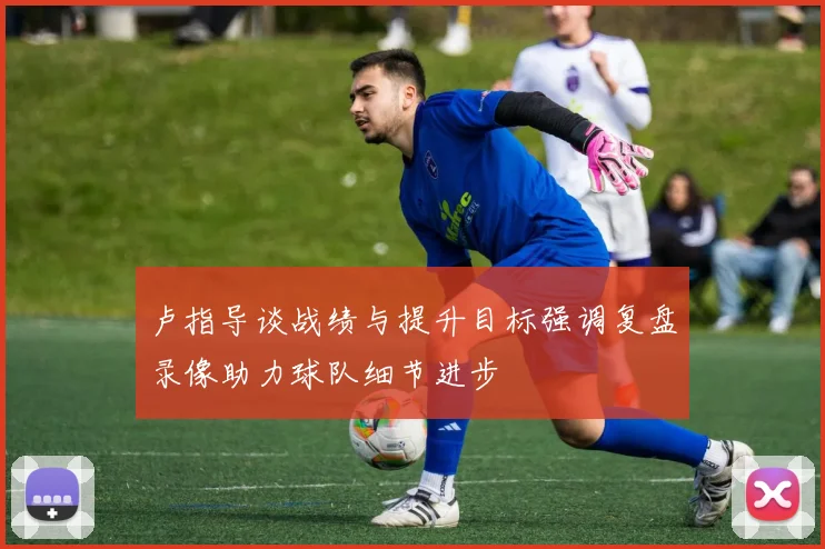 卢指导谈战绩与提升目标强调复盘录像助力球队细节进步