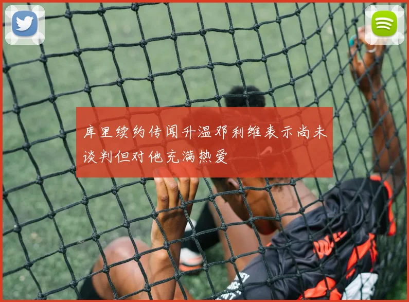 库里续约传闻升温邓利维表示尚未谈判但对他充满热爱