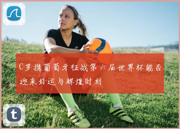 C罗携葡萄牙征战第六届世界杯能否迎来好运与辉煌时刻
