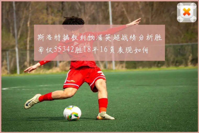 斯洛特执教利物浦英超战绩分析胜率仅55342胜18平16负表现如何