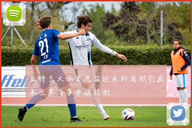 亚特兰大体育总监达米科离职引发米兰罗马争夺战猜测