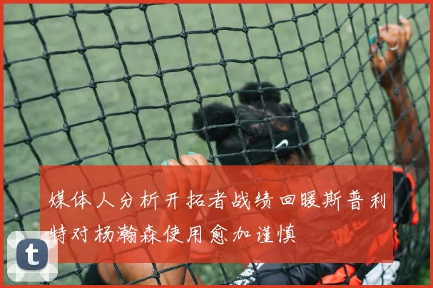 媒体人分析开拓者战绩回暖斯普利特对杨瀚森使用愈加谨慎