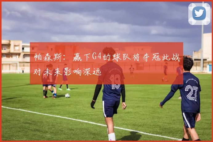 帕森斯：赢下G4的球队将夺冠此战对未来影响深远