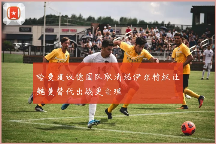 哈曼建议德国队取消诺伊尔特权让鲍曼替代出战更合理