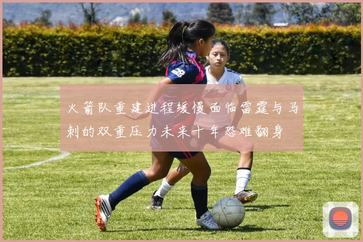 火箭队重建进程缓慢面临雷霆与马刺的双重压力未来十年恐难翻身