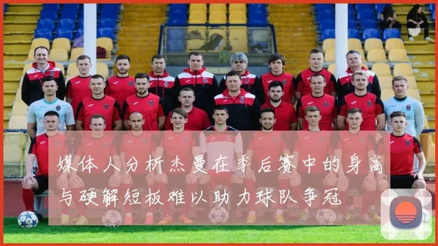 媒体人分析杰曼在季后赛中的身高与硬解短板难以助力球队争冠
