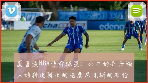 夏普谈NBA传奇球星：公牛的乔丹湖人的科比骑士的老詹尼克斯的布伦森