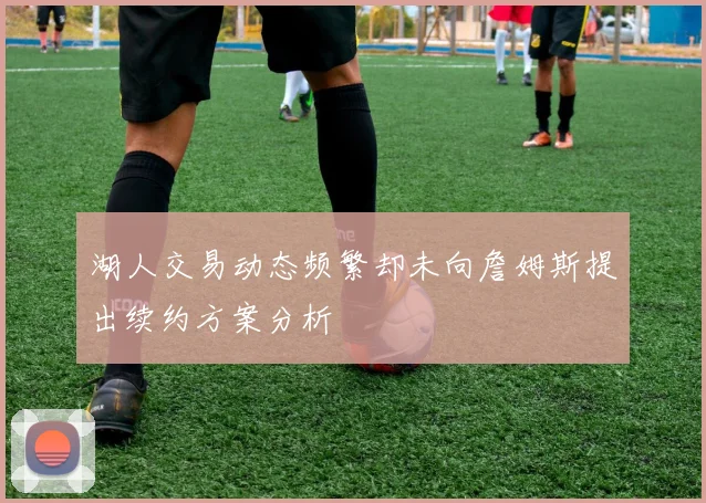 湖人交易动态频繁却未向詹姆斯提出续约方案分析