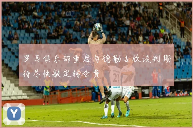 罗马俱乐部重启与德勒古欣谈判期待尽快敲定转会费