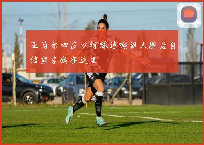 亚马尔回应沙特球迷嘲讽大胜后自信宣言我在这里