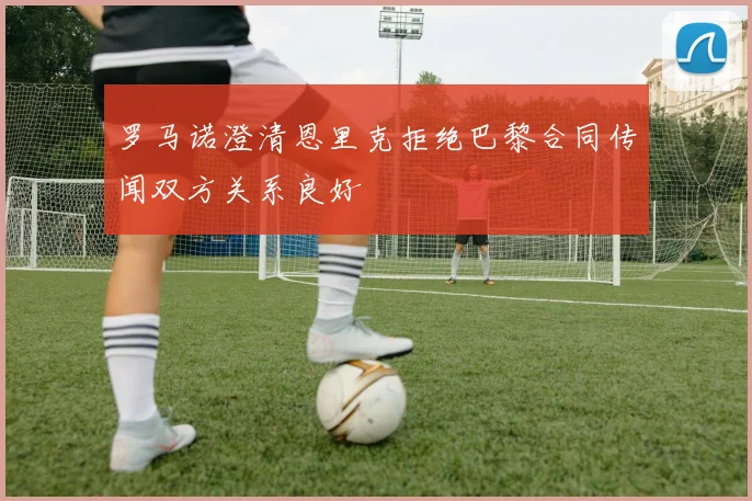 罗马诺澄清恩里克拒绝巴黎合同传闻双方关系良好