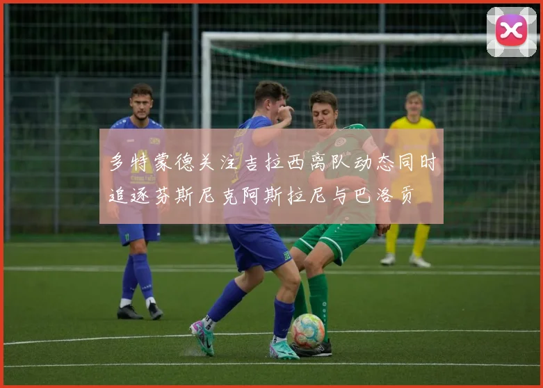 多特蒙德关注吉拉西离队动态同时追逐芬斯尼克阿斯拉尼与巴洛贡
