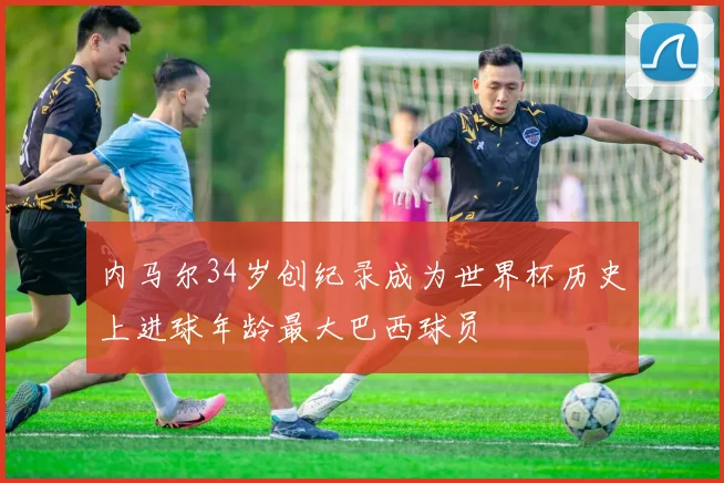 内马尔34岁创纪录成为世界杯历史上进球年龄最大巴西球员