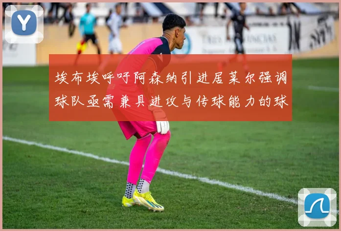 埃布埃呼吁阿森纳引进居莱尔强调球队亟需兼具进攻与传球能力的球员